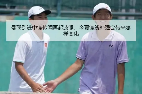 曼联引进中锋传闻再起波澜，今夏锋线补强会带来怎样变化