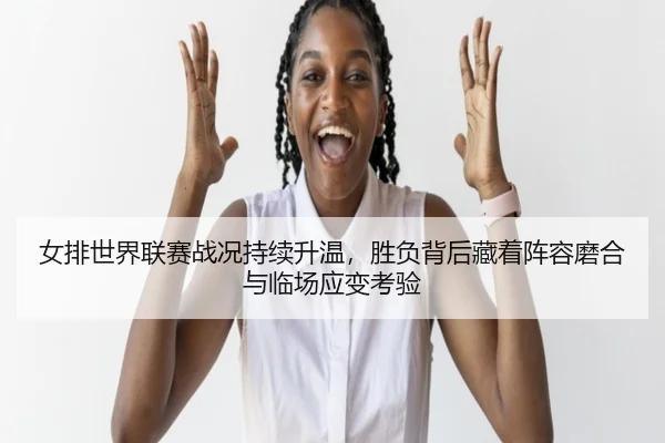 女排世界联赛战况持续升温，胜负背后藏着阵容磨合与临场应变考验