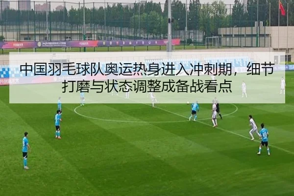 中国羽毛球队奥运热身进入冲刺期，细节打磨与状态调整成备战看点